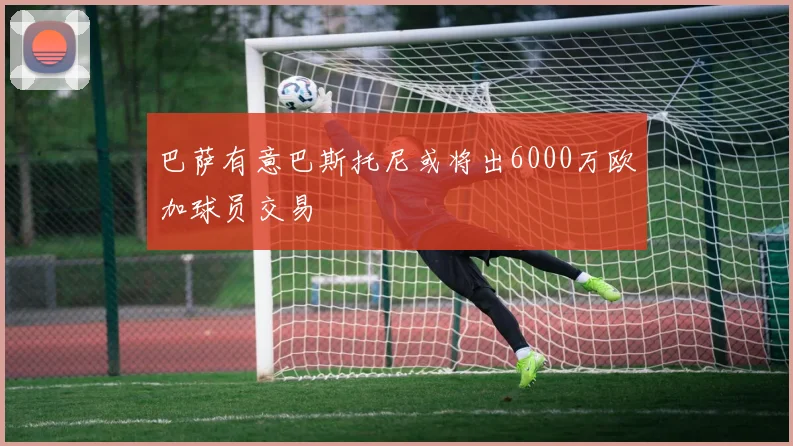 巴萨有意巴斯托尼或将出6000万欧加球员交易