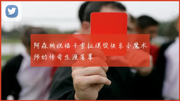 阿森纳祝福卡索拉退役快乐小魔术师的传奇生涯落幕