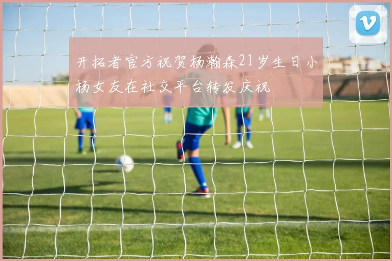 开拓者官方祝贺杨瀚森21岁生日小杨女友在社交平台转发庆祝