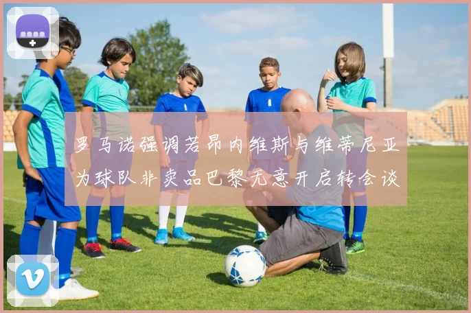 罗马诺强调若昂内维斯与维蒂尼亚为球队非卖品巴黎无意开启转会谈判