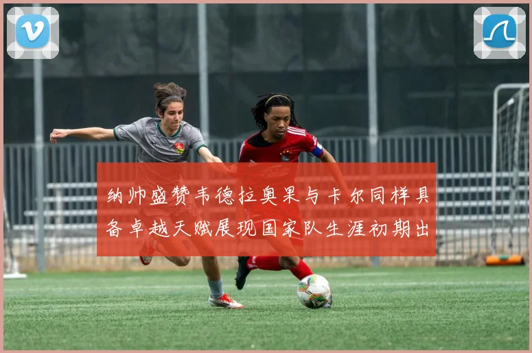 纳帅盛赞韦德拉奥果与卡尔同样具备卓越天赋展现国家队生涯初期出色表现