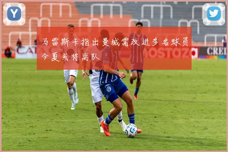 马雷斯卡指出曼城需改进多名球员今夏或将离队