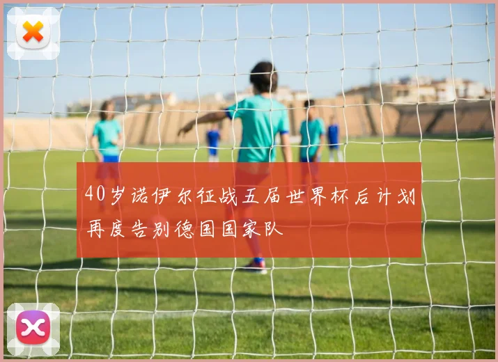 40岁诺伊尔征战五届世界杯后计划再度告别德国国家队