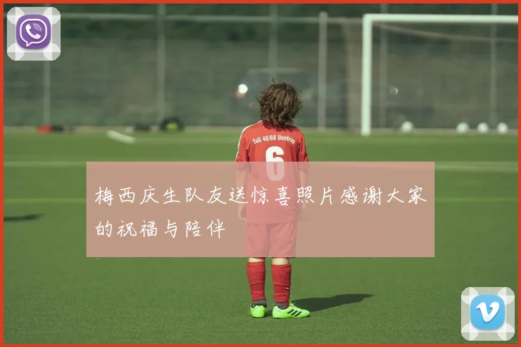 梅西庆生队友送惊喜照片感谢大家的祝福与陪伴