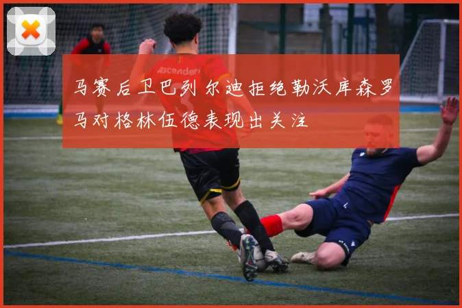 马赛后卫巴列尔迪拒绝勒沃库森罗马对格林伍德表现出关注