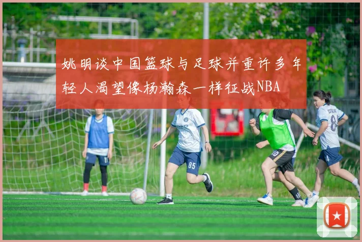 姚明谈中国篮球与足球并重许多年轻人渴望像杨瀚森一样征战NBA