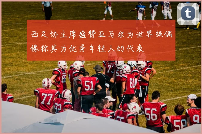 西足协主席盛赞亚马尔为世界级偶像称其为优秀年轻人的代表