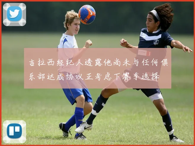 吉拉西经纪人透露他尚未与任何俱乐部达成协议正考虑下赛季选择