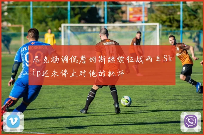 尼克杨调侃詹姆斯继续征战两年Skip还未停止对他的批评