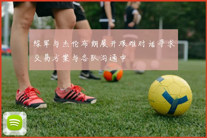绿军与杰伦布朗展开艰难对话寻求交易方案与各队沟通中